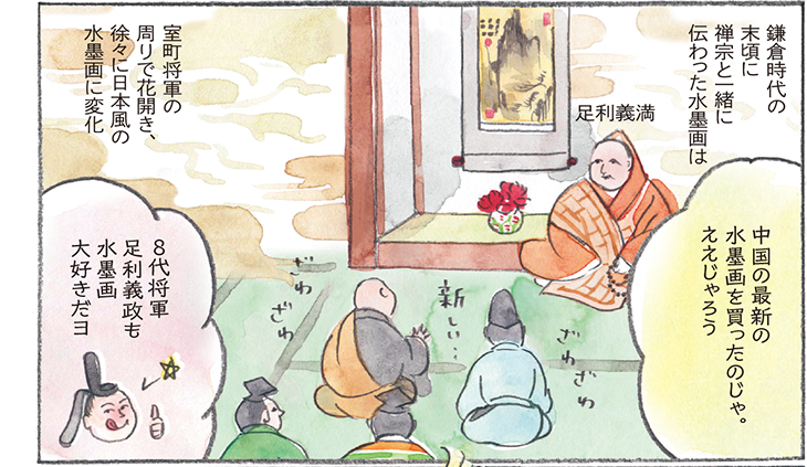 鎌倉時代の末頃に禅宗と一緒に伝わった水墨画は室町将軍の周りで花開き、徐々に日本風の水墨画に変化　足利義満　中国の最新の水墨画を買ったのじゃ。ええじゃろう　８代将軍 足利義政も水墨画大好きだヨ
