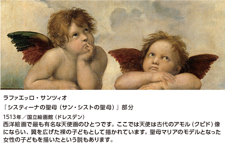 ラファエッロ・サンツィオ『システｨーナの聖母（サン・シストの聖母）』部分 1513年／国立絵画館（ドレスデン） 西洋絵画で最も有名な天使画のひとつです。ここでは天使は古代のアモル（クピド）像にならい、翼を広げた裸の子どもとして描かれています。聖母マリアのモデルとなった女性の子どもを描いたという説もあります。
